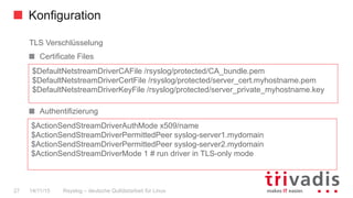 Konfiguration
Rsyslog – deutsche Qulitästarbeit für Linux27 14/11/15
TLS Verschlüsselung
Certificate Files
  Authentifizierung
$DefaultNetstreamDriverCAFile /rsyslog/protected/CA_bundle.pem
$DefaultNetstreamDriverCertFile /rsyslog/protected/server_cert.myhostname.pem
$DefaultNetstreamDriverKeyFile /rsyslog/protected/server_private_myhostname.key
$ActionSendStreamDriverAuthMode x509/name
$ActionSendStreamDriverPermittedPeer syslog-server1.mydomain
$ActionSendStreamDriverPermittedPeer syslog-server2.mydomain
$ActionSendStreamDriverMode 1 # run driver in TLS-only mode
 