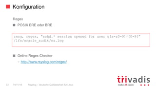 Konfiguration
Rsyslog – deutsche Qulitästarbeit für Linux33 14/11/15
Regex
  POSIX ERE oder BRE
  Online Regex Checker
–  http://www.rsyslog.com/regex/
:msg, regex, "sshd.* session opened for user q[a-z0-9]*[0-9]”
/lfs/oracle_audit/os.log
 