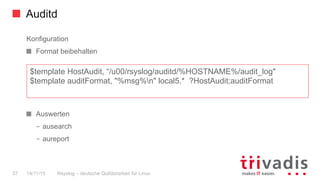 Auditd
Rsyslog – deutsche Qulitästarbeit für Linux37 14/11/15
Konfiguration
  Format beibehalten
  Auswerten
–  ausearch
–  aureport
$template HostAudit, “/u00/rsyslog/auditd/%HOSTNAME%/audit_log"
$template auditFormat, "%msg%n" local5.* ?HostAudit;auditFormat
 