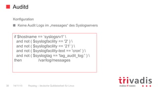 Auditd
Rsyslog – deutsche Qulitästarbeit für Linux38 14/11/15
Konfiguration
  Keine Audit Logs im „messages“ des Syslogservers
if $hostname == ‘syslogsrv1' 
and not ( $syslogfacility == '2' ) 
and not ( $syslogfacility == ‘21' ) 
and not ( $syslogfacility-text == 'cron' ) 
and not ( $syslogtag == 'tag_audit_log:' ) 
then /var/log/messages
 