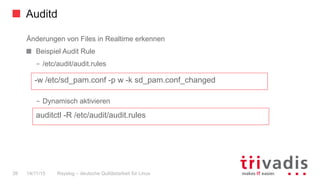 Auditd
Rsyslog – deutsche Qulitästarbeit für Linux39 14/11/15
Änderungen von Files in Realtime erkennen
  Beispiel Audit Rule
–  /etc/audit/audit.rules
–  Dynamisch aktivieren
-w /etc/sd_pam.conf -p w -k sd_pam.conf_changed
auditctl -R /etc/audit/audit.rules
 