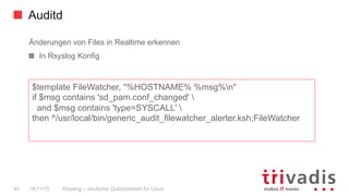 Auditd
Rsyslog – deutsche Qulitästarbeit für Linux40 14/11/15
Änderungen von Files in Realtime erkennen
  In Rsyslog Konfig
$template FileWatcher, "%HOSTNAME% %msg%n"
if $msg contains 'sd_pam.conf_changed' 
and $msg contains 'type=SYSCALL' 
then ^/usr/local/bin/generic_audit_filewatcher_alerter.ksh;FileWatcher
 