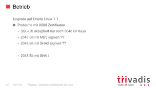 Betrieb
Rsyslog – deutsche Qulitästarbeit für Linux43 14/11/15
Upgrade auf Oracle Linux 7.1
  Probleme mit X509 Zertifikaten
–  SSL-Lib akzeptiert nur noch 2048 Bit Keys
–  2048 Bit mit MD5 signiert ??
–  2048 Bit mit SHA2 signiert ??
–  2048 Bit mit SHA1
 