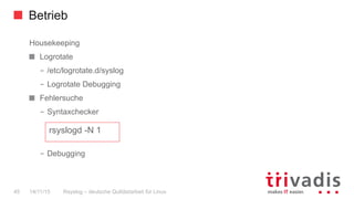 Betrieb
Rsyslog – deutsche Qulitästarbeit für Linux45 14/11/15
Housekeeping
Logrotate
–  /etc/logrotate.d/syslog
–  Logrotate Debugging
  Fehlersuche
–  Syntaxchecker
–  Debugging
rsyslogd -N 1
 