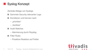 Syslog Konzept
Rsyslog – deutsche Qulitästarbeit für Linux7 14/11/15
Zentrale Ablage von Syslogs
  Sammeln Security relevanter Logs
  Korrelieren und trennen nach
–  „priorities“
–  „facilities“
  Audit Watches
–  Alarmierung durch Rsyslog
  Filter Rules
–  Proaktive Reaktion auf Fehler
 