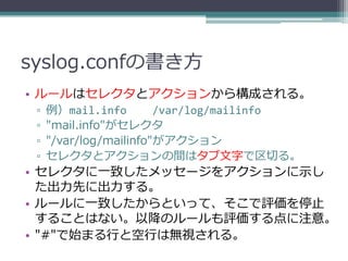 syslog.confの書き方
• ルールはセレクタとアクションから構成される。
 ▫   例）mail.info        /var/log/mailinfo
 ▫   "mail.info"がセレクタ
 ▫   "/var/log/mailinfo"がアクション
 ▫   セレクタとアクションの間はタブ文字で区切る。
• セレクタに一致したメッセージをアクションに示し
  た出力先に出力する。
• ルールに一致したからといって、そこで評価を停止
  することはない。以降のルールも評価する点に注意。
• "#"で始まる行と空行は無視される。
 