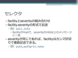 セレクタ
• facilityとseverityの組み合わせ
• facility.severityの形式で記述
 ▫ 例）mail.info
   facilityがmailで、severityがinfo以上のメッセージ
    に一致
• severityが同じであれば、facilityはカンマ区切
  りで複数記述できる。
 ▫ 例）auth,authpriv.none
 