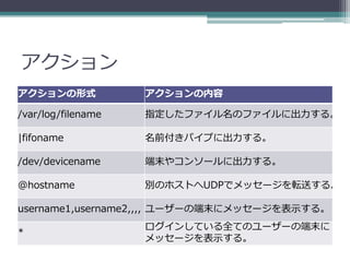 アクション
アクションの形式            アクションの内容

/var/log/filename   指定したファイル名のファイルに出力する。

|fifoname           名前付きパイプに出力する。

/dev/devicename     端末やコンソールに出力する。

@hostname           別のホストへUDPでメッセージを転送する。

username1,username2,,,, ユーザーの端末にメッセージを表示する。
                    ログインしている全てのユーザーの端末に
*
                    メッセージを表示する。
 