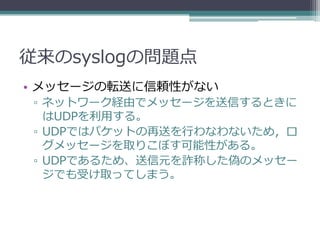 従来のsyslogの問題点
• メッセージの転送に信頼性がない
 ▫ ネットワーク経由でメッセージを送信するときに
   はUDPを利用する。
 ▫ UDPではパケットの再送を行わなわないため，ロ
   グメッセージを取りこぼす可能性がある。
 ▫ UDPであるため、送信元を詐称した偽のメッセー
   ジでも受け取ってしまう。
 