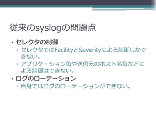 従来のsyslogの問題点
• セレクタの制御
 ▫ セレクタではFacilityとSeverityによる制御しかで
   きない。
 ▫ アプリケーション毎や送信元のホスト名毎などに
   よる制御はできない。
• ログのローテーション
 ▫ 自身ではログのローテーションができない。
 