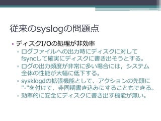 従来のsyslogの問題点
• ディスクI/Oの処理が非効率
 ▫ ログファイルへの出力時にディスクに対して
   fsyncして確実にディスクに書き出そうとする。
 ▫ ログの出力頻度が非常に多い場合には，システム
   全体の性能が大幅に低下する。
 ▫ sysklogdの拡張機能として、アクションの先頭に
   "-"を付けて、非同期書き込みにすることもできる。
 ▫ 効率的に安全にディスクに書き出す機能が無い。
 