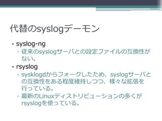 代替のsyslogデーモン
• syslog-ng
 ▫ 従来のsyslogサーバとの設定ファイルの互換性が
   ない。
• rsyslog
 ▫ sysklogdからフォークしたため、syslogサーバと
   の互換性をある程度維持しつつ、様々な拡張を
   行っている。
 ▫ 最新のLinuxディストリビューションの多くが
   rsyslogを使っている。
 