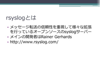 rsyslogとは
• メッセージ転送の信頼性を重視して様々な拡張
  を行っているオープンソースのsyslogサーバー
• メインの開発者はRainer Gerhards
• http://www.rsyslog.com/
 