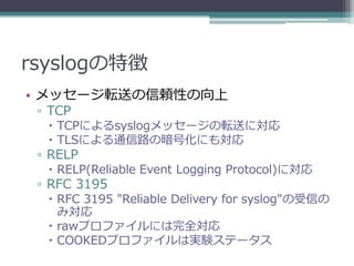 rsyslogの特徴
• メッセージ転送の信頼性の向上
 ▫ TCP
   TCPによるsyslogメッセージの転送に対応
   TLSによる通信路の暗号化にも対応
 ▫ RELP
   RELP(Reliable Event Logging Protocol)に対応
 ▫ RFC 3195
   RFC 3195 "Reliable Delivery for syslog"の受信の
    み対応
   rawプロファイルには完全対応
   COOKEDプロファイルは実験ステータス
 