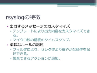 rsyslogの特徴
• 出力するメッセージのカスタマイズ
 ▫ テンプレートにより出力内容をカスタマイズでき
   る。
 ▫ マイクロ秒の精度のタイムスタンプ。
• 柔軟なルールの記述
 ▫ フィルタにより、セレクタより細やかな条件を記
   述できる。
 ▫ 破棄できるアクションが追加。
 