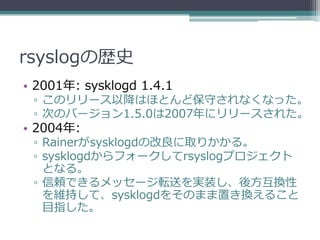rsyslogの歴史
• 2001年: sysklogd 1.4.1
 ▫ このリリース以降はほとんど保守されなくなった。
 ▫ 次のバージョン1.5.0は2007年にリリースされた。
• 2004年:
 ▫ Rainerがsysklogdの改良に取りかかる。
 ▫ sysklogdからフォークしてrsyslogプロジェクト
   となる。
 ▫ 信頼できるメッセージ転送を実装し、後方互換性
   を維持して、sysklogdをそのまま置き換えること
   目指した。
 