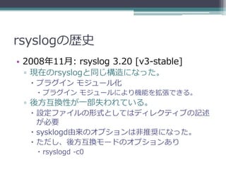 rsyslogの歴史
• 2008年11月: rsyslog 3.20 [v3-stable]
 ▫ 現在のrsyslogと同じ構造になった。
    プラグイン モジュール化
     プラグイン モジュールにより機能を拡張できる。
 ▫ 後方互換性が一部失われている。
    設定ファイルの形式としてはディレクティブの記述
     が必要
    sysklogd由来のオプションは非推奨になった。
    ただし、後方互換モードのオプションあり
     rsyslogd -c0
 