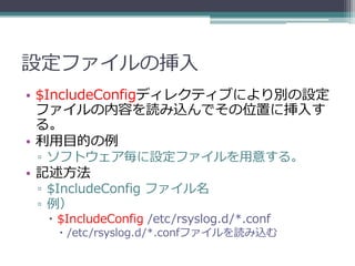 設定ファイルの挿入
• $IncludeConfigディレクティブにより別の設定
  ファイルの内容を読み込んでその位置に挿入す
  る。
• 利用目的の例
 ▫ ソフトウェア毎に設定ファイルを用意する。
• 記述方法
 ▫ $IncludeConfig ファイル名
 ▫ 例）
   $IncludeConfig /etc/rsyslog.d/*.conf
    /etc/rsyslog.d/*.confファイルを読み込む
 