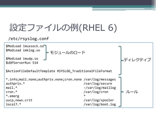 設定ファイルの例(RHEL 6)
 /etc/rsyslog.conf
$ModLoad imuxsock.so
$ModLoad imklog.so
                       モジュールのロード
$ModLoad imudp.so                                              ディレクティブ
$UDPServerRun 514

$ActionFileDefaultTemplate RSYSLOG_TraditionalFileFormat

*.info;mail.none;authpriv.none;cron.none   /var/log/messages
authpriv.*                                 /var/log/secure
mail.*                                     -/var/log/maillog
cron.*                                     /var/log/cron       ルール
*.emerg                                    *
uucp,news.crit                             /var/log/spooler
local7.*                                   /var/log/boot.log
 