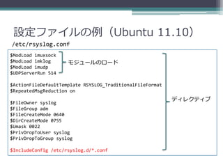 設定ファイルの例（Ubuntu 11.10）
/etc/rsyslog.conf
$ModLoad imuxsock
$ModLoad imklog      モジュールのロード
$ModLoad imudp
$UDPServerRun 514

$ActionFileDefaultTemplate RSYSLOG_TraditionalFileFormat
$RepeatedMsgReduction on
                                                           ディレクティブ
$FileOwner syslog
$FileGroup adm
$FileCreateMode 0640
$DirCreateMode 0755
$Umask 0022
$PrivDropToUser syslog
$PrivDropToGroup syslog

$IncludeConfig /etc/rsyslog.d/*.conf
 