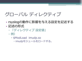 グローバル ディレクティブ
• rsyslogの動作に影響を与える設定を記述する
• 記述の形式
 ▫ 「ディレクティブ 設定値」
 ▫ 例）
   $ModLoad imudp.so
    imudpモジュールをロードする。
 