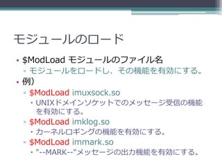 モジュールのロード
• $ModLoad モジュールのファイル名
 ▫ モジュールをロードし、その機能を有効にする。
• 例）
 ▫ $ModLoad imuxsock.so
   UNIXドメインソケットでのメッセージ受信の機能
    を有効にする。
 ▫ $ModLoad imklog.so
   カーネルロギングの機能を有効にする。
 ▫ $ModLoad immark.so
   "--MARK--"メッセージの出力機能を有効にする。
 