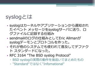 syslogとは
• syslogはカーネルやアプリケーションから通知され
  たイベント メッセージをsyslogサーバに送り、ロ
  グファイルに記録する仕組み
• sendmailのログの仕組みとしてEric Allmanが
  syslogデーモンとプロトコルを作った。
• それが他のシステムでも使われて普及してデファク
  ト スタンダードになった。
• RFC 3164 "The BSD syslog Protocol"
 ▫ BSD syslogの実際の動作を後追いでまとめたもの
 ▫ "Standard"ではなく"Infomational"
 