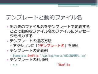 テンプレートと動的ファイル名
• 出力先のファイル名をテンプレートで定義する
  ことで動的なファイル名のファイルにメッセー
  ジを出力する
• テンプレートの適応方法
▫ アクションに「?テンプレート名」を記述
• テンプレートの定義例
▫ $template DynFile,"/var/log/hosts/%HOSTNAME%.log"
• テンプレートの利用例
▫ *.*                          ?DynFile
 