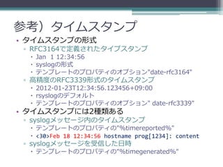 参考）タイムスタンプ
• タイムスタンプの形式
 ▫ RFC3164で定義されたタイプスタンプ
   Jan 1 12:34:56
   syslogの形式
   テンプレートのプロパティのオプション"date-rfc3164"
 ▫ 高精度のRFC3339形式のタイムスタンプ
   2012-01-23T12:34:56.123456+09:00
   rsyslogのデフォルト
   テンプレートのプロパティのオプション" date-rfc3339"
• タイムスタンプには2種類ある
 ▫ syslogメッセージ内のタイムスタンプ
   テンプレートのプロパティの"%timereported%"
   <30>Feb 18 12:34:56 hostname prog[1234]: content
 ▫ syslogメッセージを受信した日時
   テンプレートのプロパティの"%timegenerated%"
 