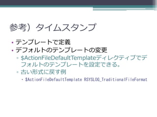 参考）タイムスタンプ
• テンプレートで定義
• デフォルトのテンプレートの変更
▫ $ActionFileDefaultTemplateディレクティブでデ
  フォルトのテンプレートを設定できる。
▫ 古い形式に戻す例
  $ActionFileDefaultTemplate RSYSLOG_TraditionalFileFormat
 