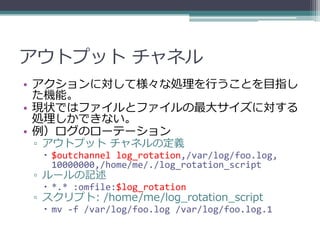 アウトプット チャネル
• アクションに対して様々な処理を行うことを目指し
  た機能。
• 現状ではファイルとファイルの最大サイズに対する
  処理しかできない。
• 例）ログのローテーション
▫ アウトプット チャネルの定義
  $outchannel log_rotation,/var/log/foo.log,
   10000000,/home/me/./log_rotation_script
▫ ルールの記述
  *.* :omfile:$log_rotation
▫ スクリプト: /home/me/log_rotation_script
  mv -f /var/log/foo.log /var/log/foo.log.1
 