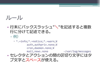 ルール
• 行末にバックスラッシュ"＼"を記述すると複数
  行に分けて記述できる。
▫ 例）
  *.=info;*.=notice;*.=warn;¥
          auth,authpriv.none;¥
          cron,daemon.none;¥
          mail,news.none         -/var/log/messages
• セレクタとアクションの間の区切り文字にはタ
  ブ文字とスペースが使える。
 