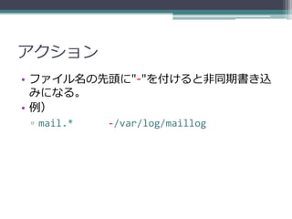 アクション
• ファイル名の先頭に"-"を付けると非同期書き込
  みになる。
• 例）
▫ mail.*   -/var/log/maillog
 