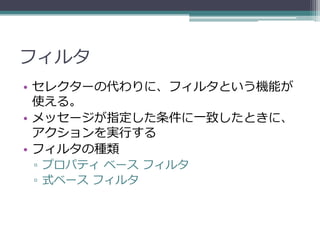 フィルタ
• セレクターの代わりに、フィルタという機能が
  使える。
• メッセージが指定した条件に一致したときに、
  アクションを実行する
• フィルタの種類
▫ プロパティ ベース フィルタ
▫ 式ベース フィルタ
 