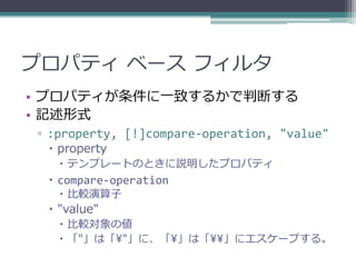 プロパティ ベース フィルタ
• プロパティが条件に一致するかで判断する
• 記述形式
▫ :property, [!]compare-operation, "value"
  property
    テンプレートのときに説明したプロパティ
  compare-operation
    比較演算子
  "value"
    比較対象の値
    「"」は「¥"」に、「¥」は「¥¥」にエスケープする。
 
