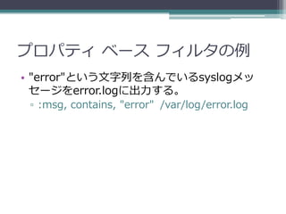 プロパティ ベース フィルタの例
• "error"という文字列を含んでいるsyslogメッ
  セージをerror.logに出力する。
 ▫ :msg, contains, "error" /var/log/error.log
 