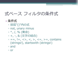 式ベース フィルタの条件式
• 条件式
 ▫ 括弧"()"内の式
 ▫ not, unary minus
 ▫ *, /, % (剰余)
 ▫ +, -, & (文字の結合)
 ▫ ==, !=, <>, <, >, <=, >=, contains
   (strings!), startswith (strings!)
 ▫ and
 ▫ or
 