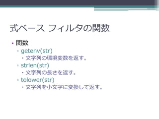 式ベース フィルタの関数
• 関数
 ▫ getenv(str)
    文字列の環境変数を返す。
 ▫ strlen(str)
    文字列の長さを返す。
 ▫ tolower(str)
    文字列を小文字に変換して返す。
 
