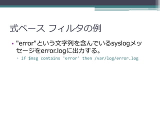 式ベース フィルタの例
• "error"という文字列を含んでいるsyslogメッ
  セージをerror.logに出力する。
 ▫ if $msg contains 'error' then /var/log/error.log
 