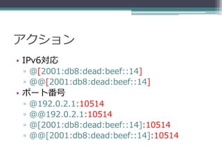アクション
• IPv6対応
 ▫ @[2001:db8:dead:beef::14]
 ▫ @@[2001:db8:dead:beef::14]
• ポート番号
 ▫   @192.0.2.1:10514
 ▫   @@192.0.2.1:10514
 ▫   @[2001:db8:dead:beef::14]:10514
 ▫   @@[2001:db8:dead:beef::14]:10514
 