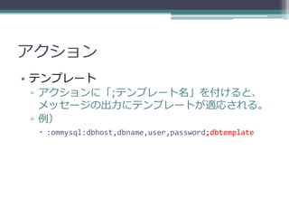アクション
• テンプレート
 ▫ アクションに「;テンプレート名」を付けると、
   メッセージの出力にテンプレートが適応される。
 ▫ 例）
  :ommysql:dbhost,dbname,user,password;dbtemplate
 
