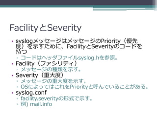 FacilityとSeverity
• syslogメッセージはメッセージのPriority（優先
  度）を示すために、FacilityとSeverityのコードを
  持つ
 ▫ コードはヘッダファイルsyslog.hを参照。
• Facility（ファシリティ）
 ▫ メッセージの種類を示す。
• Severity（重大度）
 ▫ メッセージの重大度を示す。
 ▫ OSによってはこれをPriorityと呼んでいることがある。
• syslog.conf
 ▫ facility.severityの形式で示す。
 ▫ 例) mail.info
 