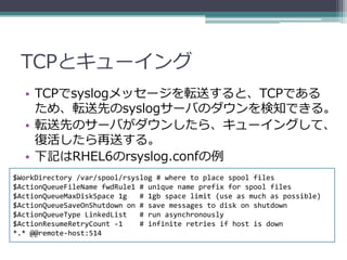 TCPとキューイング
  • TCPでsyslogメッセージを転送すると、TCPである
    ため、転送先のsyslogサーバのダウンを検知できる。
  • 転送先のサーバがダウンしたら、キューイングして、
    復活したら再送する。
  • 下記はRHEL6のrsyslog.confの例
$WorkDirectory /var/spool/rsyslog # where to place spool files
$ActionQueueFileName fwdRule1 # unique name prefix for spool files
$ActionQueueMaxDiskSpace 1g   # 1gb space limit (use as much as possible)
$ActionQueueSaveOnShutdown on # save messages to disk on shutdown
$ActionQueueType LinkedList   # run asynchronously
$ActionResumeRetryCount -1    # infinite retries if host is down
*.* @@remote-host:514
 