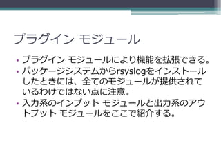 プラグイン モジュール
• プラグイン モジュールにより機能を拡張できる。
• パッケージシステムからrsyslogをインストール
  したときには、全てのモジュールが提供されて
  いるわけではない点に注意。
• 入力系のインプット モジュールと出力系のアウ
  トプット モジュールをここで紹介する。
 