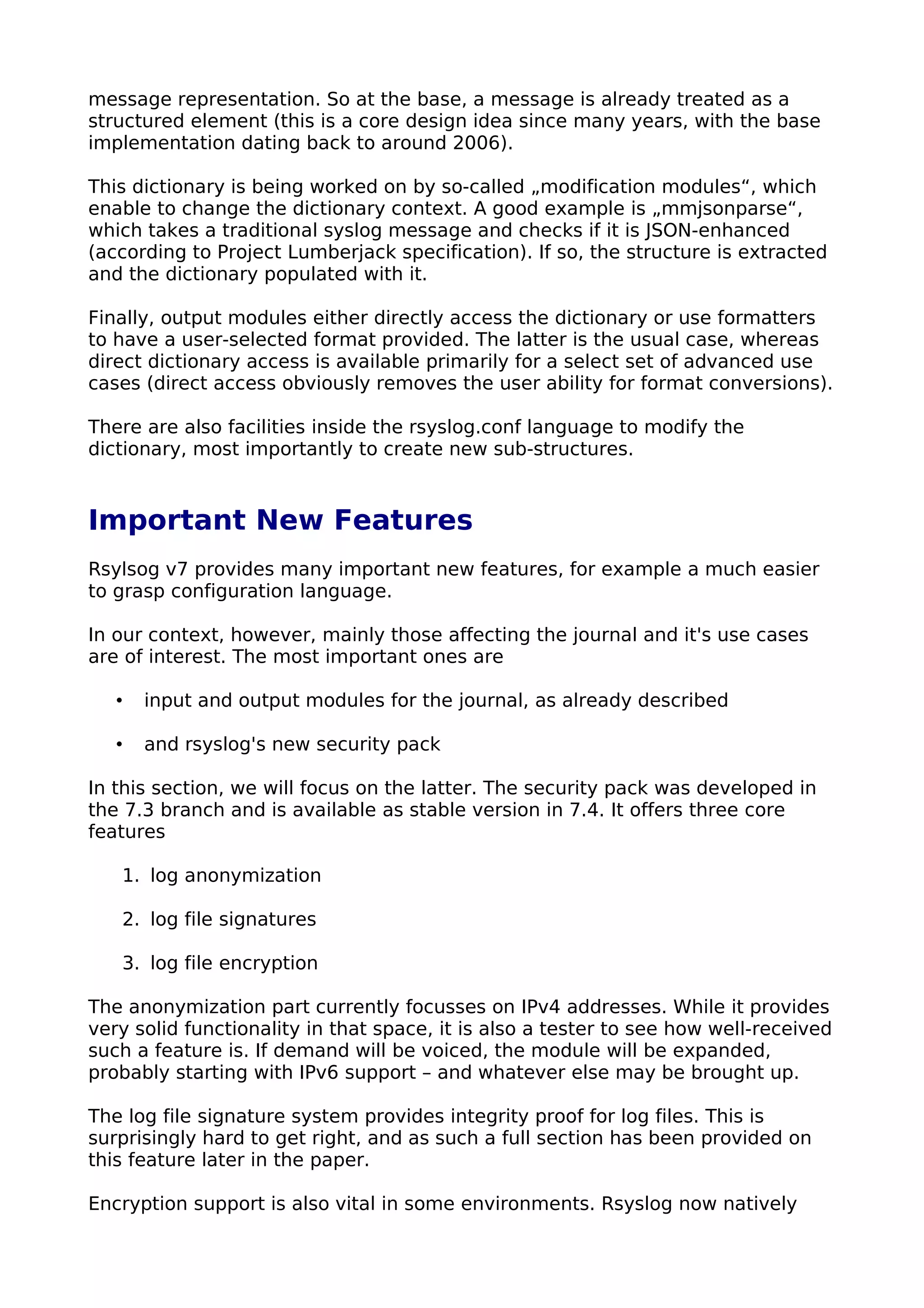 message representation. So at the base, a message is already treated as a
structured element (this is a core design idea since many years, with the base
implementation dating back to around 2006).
This dictionary is being worked on by so-called „modification modules“, which
enable to change the dictionary context. A good example is „mmjsonparse“,
which takes a traditional syslog message and checks if it is JSON-enhanced
(according to Project Lumberjack specification). If so, the structure is extracted
and the dictionary populated with it.
Finally, output modules either directly access the dictionary or use formatters
to have a user-selected format provided. The latter is the usual case, whereas
direct dictionary access is available primarily for a select set of advanced use
cases (direct access obviously removes the user ability for format conversions).
There are also facilities inside the rsyslog.conf language to modify the
dictionary, most importantly to create new sub-structures.
Important New Features
Rsylsog v7 provides many important new features, for example a much easier
to grasp configuration language.
In our context, however, mainly those affecting the journal and it's use cases
are of interest. The most important ones are
• input and output modules for the journal, as already described
• and rsyslog's new security pack
In this section, we will focus on the latter. The security pack was developed in
the 7.3 branch and is available as stable version in 7.4. It offers three core
features
1. log anonymization
2. log file signatures
3. log file encryption
The anonymization part currently focusses on IPv4 addresses. While it provides
very solid functionality in that space, it is also a tester to see how well-received
such a feature is. If demand will be voiced, the module will be expanded,
probably starting with IPv6 support – and whatever else may be brought up.
The log file signature system provides integrity proof for log files. This is
surprisingly hard to get right, and as such a full section has been provided on
this feature later in the paper.
Encryption support is also vital in some environments. Rsyslog now natively
 