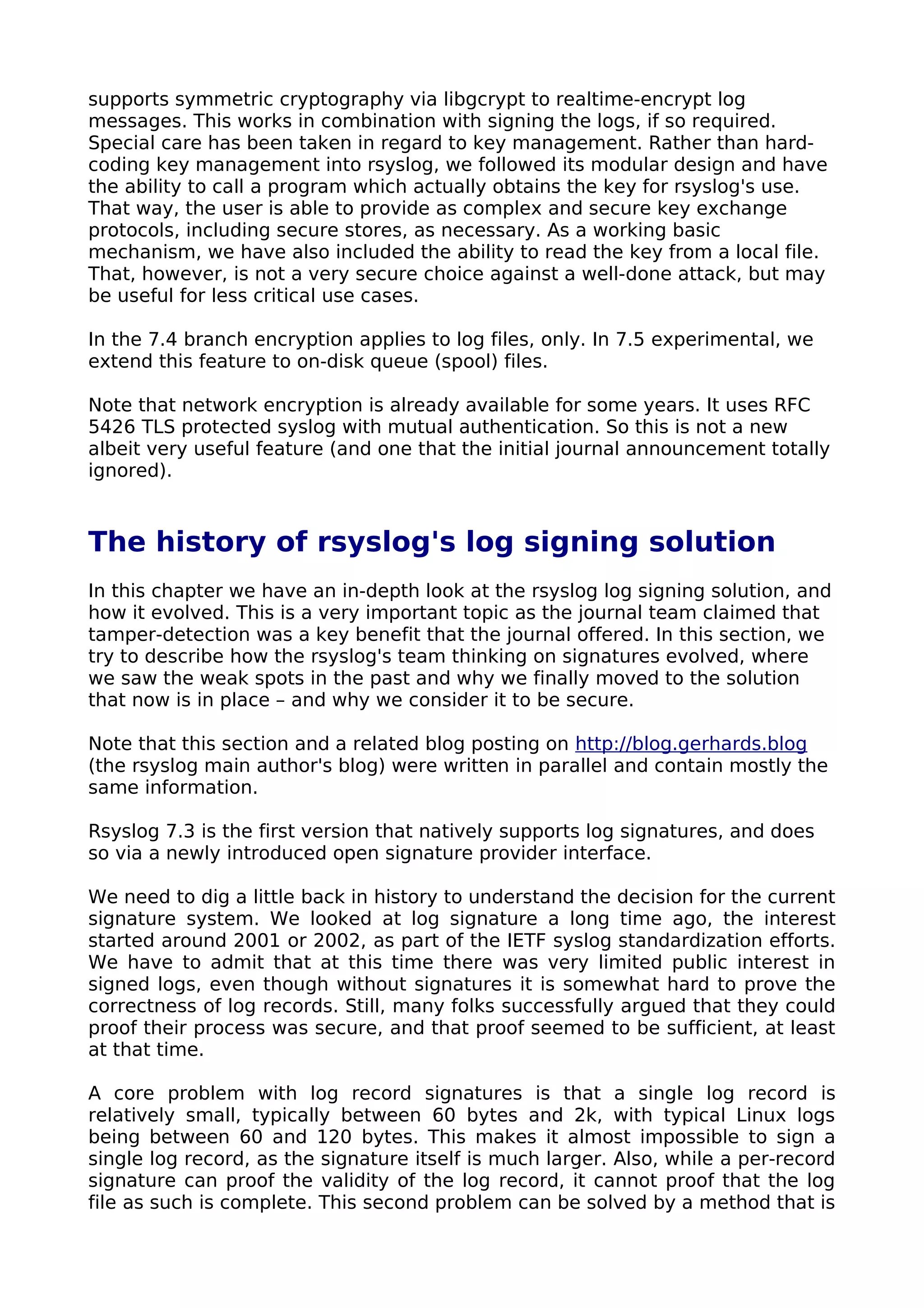 supports symmetric cryptography via libgcrypt to realtime-encrypt log
messages. This works in combination with signing the logs, if so required.
Special care has been taken in regard to key management. Rather than hard-
coding key management into rsyslog, we followed its modular design and have
the ability to call a program which actually obtains the key for rsyslog's use.
That way, the user is able to provide as complex and secure key exchange
protocols, including secure stores, as necessary. As a working basic
mechanism, we have also included the ability to read the key from a local file.
That, however, is not a very secure choice against a well-done attack, but may
be useful for less critical use cases.
In the 7.4 branch encryption applies to log files, only. In 7.5 experimental, we
extend this feature to on-disk queue (spool) files.
Note that network encryption is already available for some years. It uses RFC
5426 TLS protected syslog with mutual authentication. So this is not a new
albeit very useful feature (and one that the initial journal announcement totally
ignored).
The history of rsyslog's log signing solution
In this chapter we have an in-depth look at the rsyslog log signing solution, and
how it evolved. This is a very important topic as the journal team claimed that
tamper-detection was a key benefit that the journal offered. In this section, we
try to describe how the rsyslog's team thinking on signatures evolved, where
we saw the weak spots in the past and why we finally moved to the solution
that now is in place – and why we consider it to be secure.
Note that this section and a related blog posting on http://blog.gerhards.blog
(the rsyslog main author's blog) were written in parallel and contain mostly the
same information.
Rsyslog 7.3 is the first version that natively supports log signatures, and does
so via a newly introduced open signature provider interface.
We need to dig a little back in history to understand the decision for the current
signature system. We looked at log signature a long time ago, the interest
started around 2001 or 2002, as part of the IETF syslog standardization efforts.
We have to admit that at this time there was very limited public interest in
signed logs, even though without signatures it is somewhat hard to prove the
correctness of log records. Still, many folks successfully argued that they could
proof their process was secure, and that proof seemed to be sufficient, at least
at that time.
A core problem with log record signatures is that a single log record is
relatively small, typically between 60 bytes and 2k, with typical Linux logs
being between 60 and 120 bytes. This makes it almost impossible to sign a
single log record, as the signature itself is much larger. Also, while a per-record
signature can proof the validity of the log record, it cannot proof that the log
file as such is complete. This second problem can be solved by a method that is
 