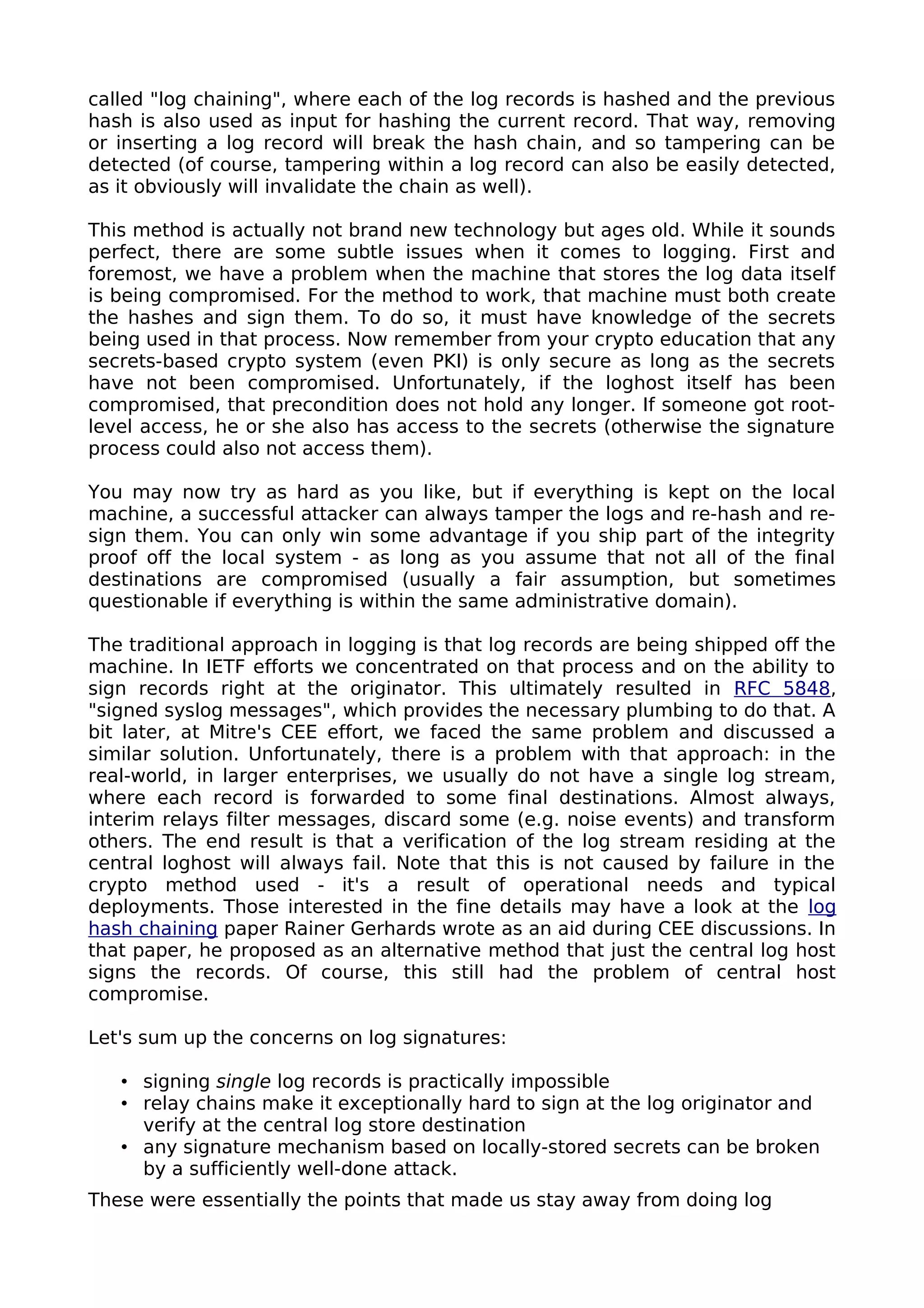 called "log chaining", where each of the log records is hashed and the previous
hash is also used as input for hashing the current record. That way, removing
or inserting a log record will break the hash chain, and so tampering can be
detected (of course, tampering within a log record can also be easily detected,
as it obviously will invalidate the chain as well).
This method is actually not brand new technology but ages old. While it sounds
perfect, there are some subtle issues when it comes to logging. First and
foremost, we have a problem when the machine that stores the log data itself
is being compromised. For the method to work, that machine must both create
the hashes and sign them. To do so, it must have knowledge of the secrets
being used in that process. Now remember from your crypto education that any
secrets-based crypto system (even PKI) is only secure as long as the secrets
have not been compromised. Unfortunately, if the loghost itself has been
compromised, that precondition does not hold any longer. If someone got root-
level access, he or she also has access to the secrets (otherwise the signature
process could also not access them).
You may now try as hard as you like, but if everything is kept on the local
machine, a successful attacker can always tamper the logs and re-hash and re-
sign them. You can only win some advantage if you ship part of the integrity
proof off the local system - as long as you assume that not all of the final
destinations are compromised (usually a fair assumption, but sometimes
questionable if everything is within the same administrative domain).
The traditional approach in logging is that log records are being shipped off the
machine. In IETF efforts we concentrated on that process and on the ability to
sign records right at the originator. This ultimately resulted in RFC 5848,
"signed syslog messages", which provides the necessary plumbing to do that. A
bit later, at Mitre's CEE effort, we faced the same problem and discussed a
similar solution. Unfortunately, there is a problem with that approach: in the
real-world, in larger enterprises, we usually do not have a single log stream,
where each record is forwarded to some final destinations. Almost always,
interim relays filter messages, discard some (e.g. noise events) and transform
others. The end result is that a verification of the log stream residing at the
central loghost will always fail. Note that this is not caused by failure in the
crypto method used - it's a result of operational needs and typical
deployments. Those interested in the fine details may have a look at the log
hash chaining paper Rainer Gerhards wrote as an aid during CEE discussions. In
that paper, he proposed as an alternative method that just the central log host
signs the records. Of course, this still had the problem of central host
compromise.
Let's sum up the concerns on log signatures:
• signing single log records is practically impossible
• relay chains make it exceptionally hard to sign at the log originator and
verify at the central log store destination
• any signature mechanism based on locally-stored secrets can be broken
by a sufficiently well-done attack.
These were essentially the points that made us stay away from doing log
 