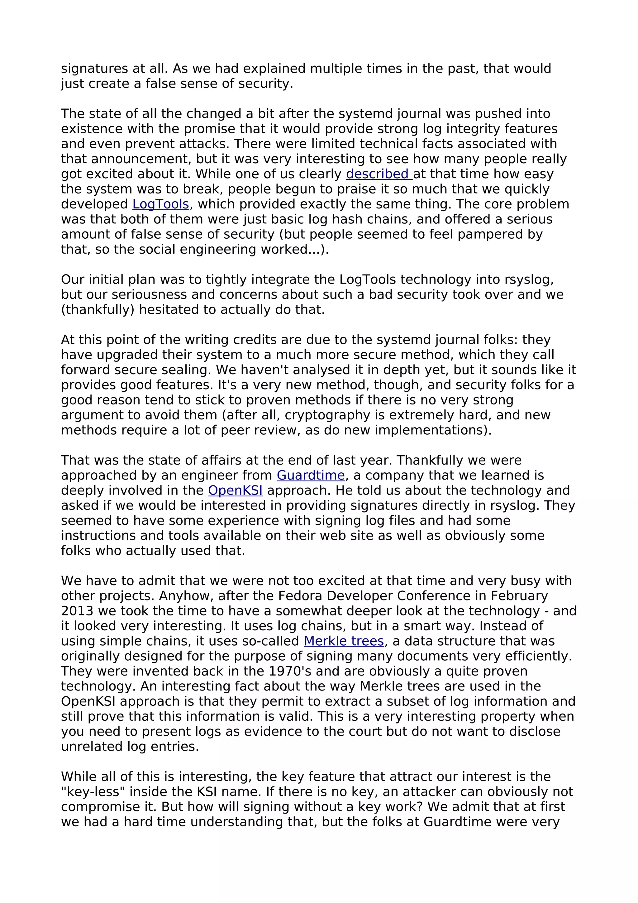 signatures at all. As we had explained multiple times in the past, that would
just create a false sense of security.
The state of all the changed a bit after the systemd journal was pushed into
existence with the promise that it would provide strong log integrity features
and even prevent attacks. There were limited technical facts associated with
that announcement, but it was very interesting to see how many people really
got excited about it. While one of us clearly described at that time how easy
the system was to break, people begun to praise it so much that we quickly
developed LogTools, which provided exactly the same thing. The core problem
was that both of them were just basic log hash chains, and offered a serious
amount of false sense of security (but people seemed to feel pampered by
that, so the social engineering worked...).
Our initial plan was to tightly integrate the LogTools technology into rsyslog,
but our seriousness and concerns about such a bad security took over and we
(thankfully) hesitated to actually do that.
At this point of the writing credits are due to the systemd journal folks: they
have upgraded their system to a much more secure method, which they call
forward secure sealing. We haven't analysed it in depth yet, but it sounds like it
provides good features. It's a very new method, though, and security folks for a
good reason tend to stick to proven methods if there is no very strong
argument to avoid them (after all, cryptography is extremely hard, and new
methods require a lot of peer review, as do new implementations).
That was the state of affairs at the end of last year. Thankfully we were
approached by an engineer from Guardtime, a company that we learned is
deeply involved in the OpenKSI approach. He told us about the technology and
asked if we would be interested in providing signatures directly in rsyslog. They
seemed to have some experience with signing log files and had some
instructions and tools available on their web site as well as obviously some
folks who actually used that.
We have to admit that we were not too excited at that time and very busy with
other projects. Anyhow, after the Fedora Developer Conference in February
2013 we took the time to have a somewhat deeper look at the technology - and
it looked very interesting. It uses log chains, but in a smart way. Instead of
using simple chains, it uses so-called Merkle trees, a data structure that was
originally designed for the purpose of signing many documents very efficiently.
They were invented back in the 1970's and are obviously a quite proven
technology. An interesting fact about the way Merkle trees are used in the
OpenKSI approach is that they permit to extract a subset of log information and
still prove that this information is valid. This is a very interesting property when
you need to present logs as evidence to the court but do not want to disclose
unrelated log entries.
While all of this is interesting, the key feature that attract our interest is the
"key-less" inside the KSI name. If there is no key, an attacker can obviously not
compromise it. But how will signing without a key work? We admit that at first
we had a hard time understanding that, but the folks at Guardtime were very
 