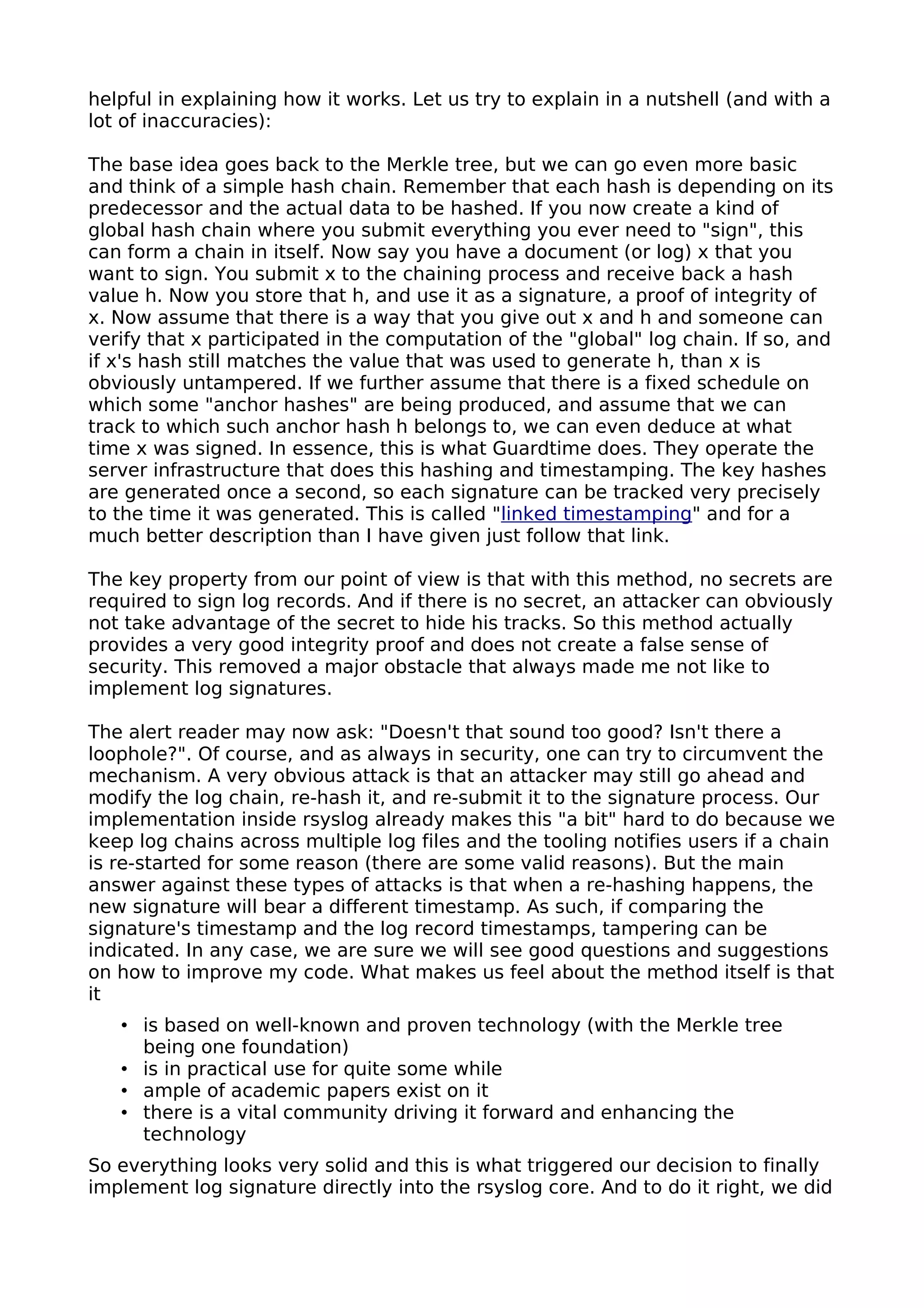 helpful in explaining how it works. Let us try to explain in a nutshell (and with a
lot of inaccuracies):
The base idea goes back to the Merkle tree, but we can go even more basic
and think of a simple hash chain. Remember that each hash is depending on its
predecessor and the actual data to be hashed. If you now create a kind of
global hash chain where you submit everything you ever need to "sign", this
can form a chain in itself. Now say you have a document (or log) x that you
want to sign. You submit x to the chaining process and receive back a hash
value h. Now you store that h, and use it as a signature, a proof of integrity of
x. Now assume that there is a way that you give out x and h and someone can
verify that x participated in the computation of the "global" log chain. If so, and
if x's hash still matches the value that was used to generate h, than x is
obviously untampered. If we further assume that there is a fixed schedule on
which some "anchor hashes" are being produced, and assume that we can
track to which such anchor hash h belongs to, we can even deduce at what
time x was signed. In essence, this is what Guardtime does. They operate the
server infrastructure that does this hashing and timestamping. The key hashes
are generated once a second, so each signature can be tracked very precisely
to the time it was generated. This is called "linked timestamping" and for a
much better description than I have given just follow that link.
The key property from our point of view is that with this method, no secrets are
required to sign log records. And if there is no secret, an attacker can obviously
not take advantage of the secret to hide his tracks. So this method actually
provides a very good integrity proof and does not create a false sense of
security. This removed a major obstacle that always made me not like to
implement log signatures.
The alert reader may now ask: "Doesn't that sound too good? Isn't there a
loophole?". Of course, and as always in security, one can try to circumvent the
mechanism. A very obvious attack is that an attacker may still go ahead and
modify the log chain, re-hash it, and re-submit it to the signature process. Our
implementation inside rsyslog already makes this "a bit" hard to do because we
keep log chains across multiple log files and the tooling notifies users if a chain
is re-started for some reason (there are some valid reasons). But the main
answer against these types of attacks is that when a re-hashing happens, the
new signature will bear a different timestamp. As such, if comparing the
signature's timestamp and the log record timestamps, tampering can be
indicated. In any case, we are sure we will see good questions and suggestions
on how to improve my code. What makes us feel about the method itself is that
it
• is based on well-known and proven technology (with the Merkle tree
being one foundation)
• is in practical use for quite some while
• ample of academic papers exist on it
• there is a vital community driving it forward and enhancing the
technology
So everything looks very solid and this is what triggered our decision to finally
implement log signature directly into the rsyslog core. And to do it right, we did
 