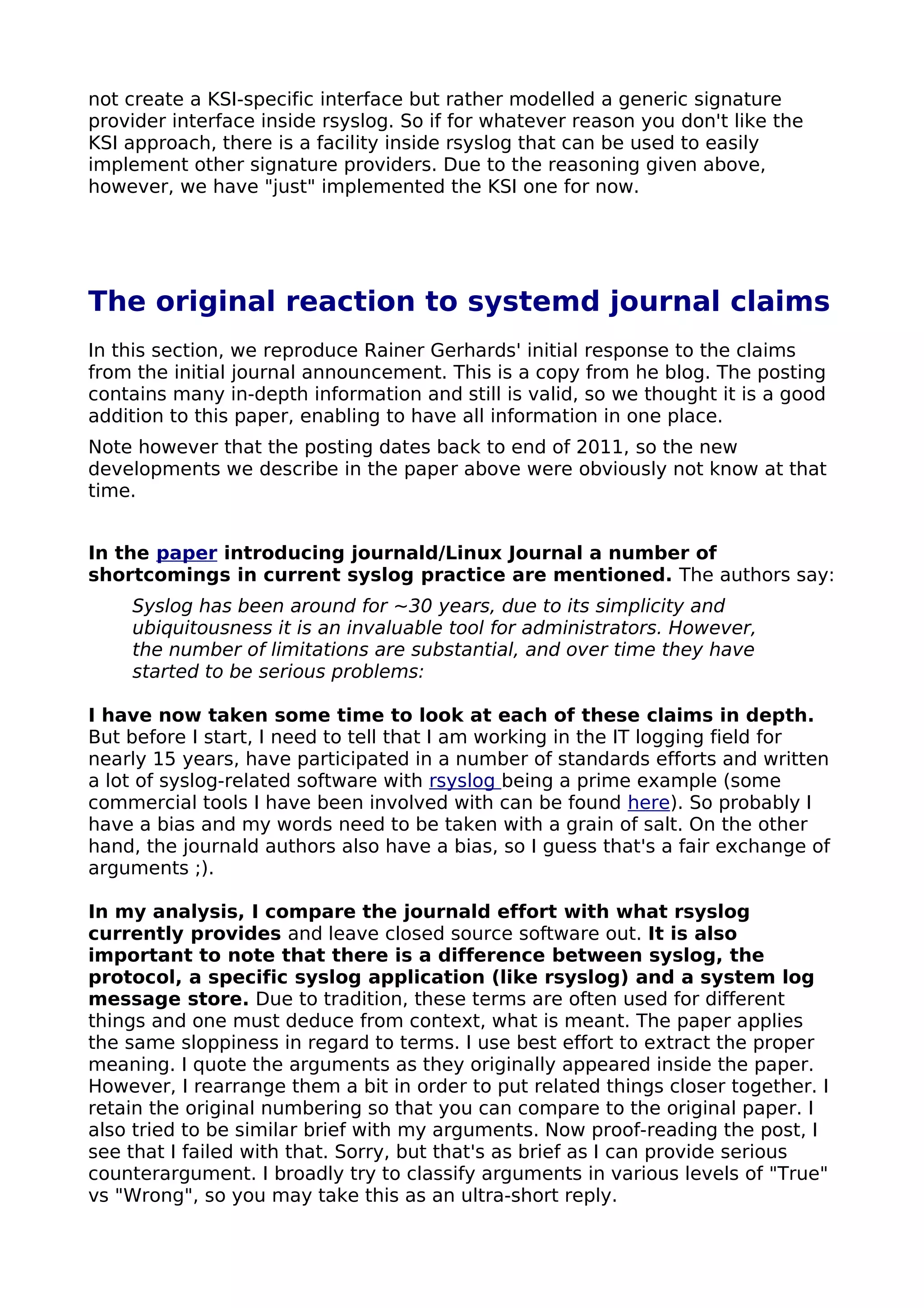 not create a KSI-specific interface but rather modelled a generic signature
provider interface inside rsyslog. So if for whatever reason you don't like the
KSI approach, there is a facility inside rsyslog that can be used to easily
implement other signature providers. Due to the reasoning given above,
however, we have "just" implemented the KSI one for now.
The original reaction to systemd journal claims
In this section, we reproduce Rainer Gerhards' initial response to the claims
from the initial journal announcement. This is a copy from he blog. The posting
contains many in-depth information and still is valid, so we thought it is a good
addition to this paper, enabling to have all information in one place.
Note however that the posting dates back to end of 2011, so the new
developments we describe in the paper above were obviously not know at that
time.
In the paper introducing journald/Linux Journal a number of
shortcomings in current syslog practice are mentioned. The authors say:
Syslog has been around for ~30 years, due to its simplicity and
ubiquitousness it is an invaluable tool for administrators. However,
the number of limitations are substantial, and over time they have
started to be serious problems:
I have now taken some time to look at each of these claims in depth.
But before I start, I need to tell that I am working in the IT logging field for
nearly 15 years, have participated in a number of standards efforts and written
a lot of syslog-related software with rsyslog being a prime example (some
commercial tools I have been involved with can be found here). So probably I
have a bias and my words need to be taken with a grain of salt. On the other
hand, the journald authors also have a bias, so I guess that's a fair exchange of
arguments ;).
In my analysis, I compare the journald effort with what rsyslog
currently provides and leave closed source software out. It is also
important to note that there is a difference between syslog, the
protocol, a specific syslog application (like rsyslog) and a system log
message store. Due to tradition, these terms are often used for different
things and one must deduce from context, what is meant. The paper applies
the same sloppiness in regard to terms. I use best effort to extract the proper
meaning. I quote the arguments as they originally appeared inside the paper.
However, I rearrange them a bit in order to put related things closer together. I
retain the original numbering so that you can compare to the original paper. I
also tried to be similar brief with my arguments. Now proof-reading the post, I
see that I failed with that. Sorry, but that's as brief as I can provide serious
counterargument. I broadly try to classify arguments in various levels of "True"
vs "Wrong", so you may take this as an ultra-short reply.
 